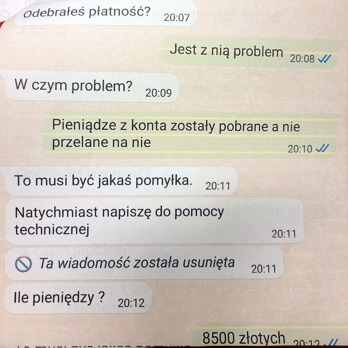 -odebrałeś płatność?* jest z nią problem -w czym problem? *pieniądze z konta zostały pobrane a nie przelane na nie - to musi być jakaś pomyłka, natychmiast napiszę do pomocy technicznej, ile pieniędzy? * 8500 złotych